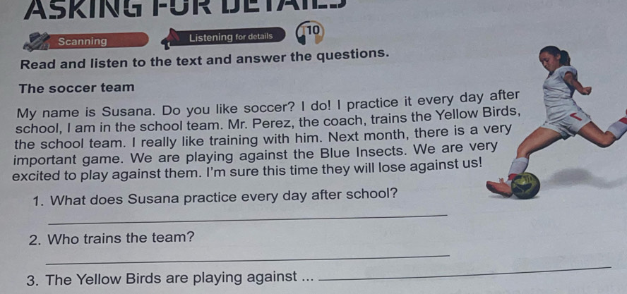 ASKING FÜR DETAIE 
Scanning Listening for details 10 
Read and listen to the text and answer the questions. 
The soccer team 
My name is Susana. Do you like soccer? I do! I practice it every day 
school, I am in the school team. Mr. Perez, the coach, trains the Yellow 
the school team. I really like training with him. Next month, there is a 
important game. We are playing against the Blue Insects. We are v 
excited to play against them. I'm sure this time they will lose against us! 
1. What does Susana practice every day after school? 
_ 
2. Who trains the team? 
_ 
3. The Yellow Birds are playing against ... 
_