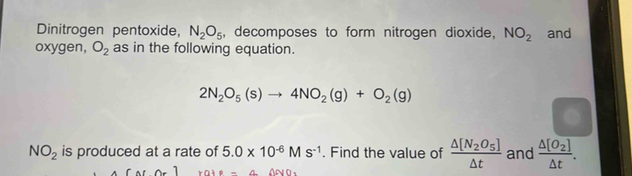 Dinitrogen pentoxide, N_2O_5 , decomposes to form nitrogen dioxide, NO_2 and 
oxygen, O_2 as in the following equation.
2N_2O_5(s)to 4NO_2(g)+O_2(g)
NO_2 is produced at a rate of 5.0* 10^(-6)Ms^(-1). Find the value of frac △ [N_2O_5]△ t and frac △ [O_2]△ t.