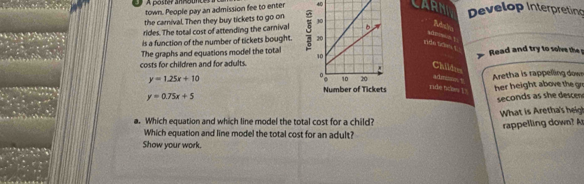 A poster announces
town. People pay an admission fee to enter 40
CARNIV Develop Interpreting
the carnival. Then they buy tickets to go on
rides. The total cost of attending the carnival 
Adults
admission ! 
is a function of the number of tickets bought. 
rida ticken !
The graphs and equations model the totalRead and try to solve the p
costs for children and for adults.
Children
admisnos f
y=1.25x+10
Aretha is rappelling down
y=0.75x+5 her height above the gr
ride tickes !
seconds as she descen
a. Which equation and which line model the total cost for a child? What is Aretha's heigh
rappelling down? A
Which equation and line model the total cost for an adult?
Show your work.