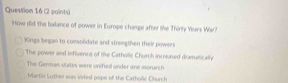 How did the balance of power in Europe change after the Thirty Years War?
Kings began to consolidate and strengthen their powers
The power and influence of the Catholic Church increased dramatically
The German states were unified under one monarch
Martin Luther was voted pope of the Catholic Church