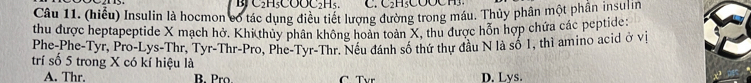 H3COCH 
Câu 11. (hiểu) Insulin là hocmon có tác dụng điều tiết lượng đường trong máu. Thủy phân một phần insulin
thu được heptapeptide X mạch hở. Khi thủy phân không hoàn toàn X, thu được hỗn hợp chứa các peptide
Phe-Phe-Tyr, Pro-Lys-Thr. Tyr-Thr-Pro, Phe-Tyr-Thr. Nều đánh số thứ thư đầu N là số 1, thì amino acid ở vị
trí số 5 trong X có kí hiệu là
A. Thr. B. Pro C Tvr D. Lvs.