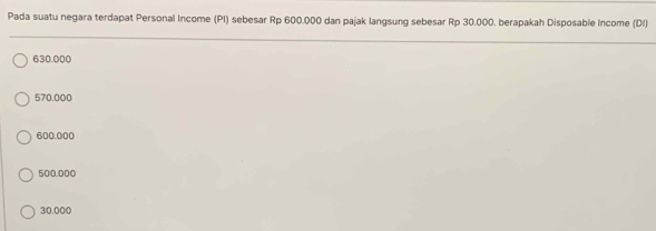 Pada suatu negara terdapat Personal Income (PI) sebesar Rp 600.000 dan pajak langsung sebesar Rp 30.000. berapakah Disposable Income (DI)
630.000
570.000
600.000
500.000
30.000