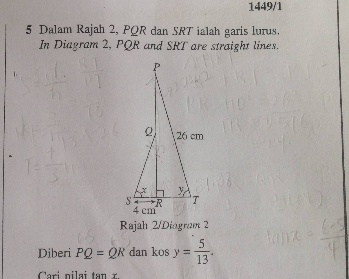 1449/1 
5 Dalam Rajah 2, PQR dan SRT ialah garis lurus. 
In Diagram 2, PQR and SRT are straight lines. 
Rajah 2/Diagram 2 
Diberi PQ=QR dan kos y= 5/13 . 
Cari nilai tan x.