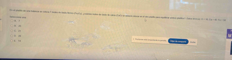 En el platillo de una balanza se coloca 7 moles de óxido férrico (Fe₂O₃), ¿cuántas moles de óxido de calcio (CaO) se deberá colocar en el otro platillo para equilibrar ambos platillos?. Datos MA(u):O=16; Ca=40 : Fe=56
Seleccione una
A. 7
B. 20
C. 21
D. 28 Dejar de compartir
E. 14
Proctorizer está compartiendo tu pantalla. Ocultar