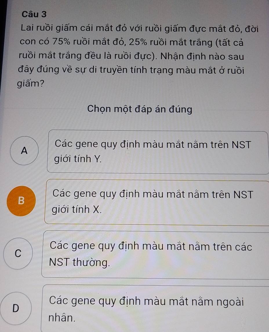 Lai ruồi giấm cái mắt đỏ với rưồi giấm đực mắt đỏ, đời
con có 75% ruồi mắt đỏ, 25% ruồi mắt trắng (tất cả
ruồi mắt trắng đều là ruồi đực). Nhận định nào sau
đây đúng về sự di truyền tính trạng màu mắt ở ruồi
giấm?
Chọn một đáp án đúng
Các gene quy định màu mắt nằm trên NST
A
giới tính Y.
B
Các gene quy định màu mắt nằm trên NST
giới tính X.
C
Các gene quy định màu mắt nằm trên các
NST thường.
D
Các gene quy định màu mắt nằm ngoài
nhân.