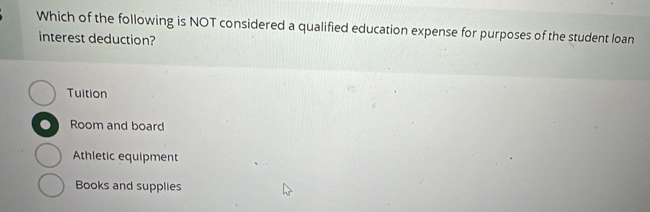 Which of the following is NOT considered a qualified education expense for purposes of the student loan
interest deduction?
Tuition
Room and board
Athletic equipment
Books and supplies