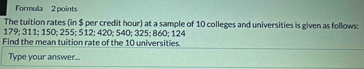 Formula 2 points 
The tuition rates (in $ per credit hour) at a sample of 10 colleges and universities is given as follows:
179; 311; 150; 255; 512; 420; 540; 325; 860; 124
Find the mean tuition rate of the 10 universities. 
Type your answer...