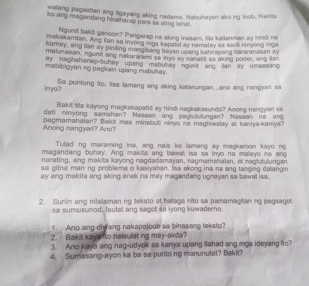 walang pagsidlan ang ligayang aking nadama. Nabuhayan ako ng loob, Nakita
ko ang magandang hinaharap para sa ating lahat.
Ngunit bakit ganoon? Pangarap na aking inasam, tila kailanman ay hindi na
makakamtan. Ang iIan sa inyong mga kapatid ay namatay sa sarili ninyong mga
kamay, ang ilan ay piniling mangibang bayan upang kahirapang nararanasan ay
malunasan, ngunit ang nakararami sa inyo ay nanatili sa aking poder, ang ilan
ay naghahanap-buhay upang mabuhay ngunit ang ilan ay umaasang
mabibigyan ng pagkain upang mabuhay.
Sa puntong ito, iisa lamang ang aking katanungan...ano ang nangyari sa
inyo?
Bakit tila kayong magkakapatid ay hindi nagkakasundo? Anong nangyari sa
dati ninyong samahan? Nasaan ang pagtutulungan? Nasaan na ang
pagmamahalan? Bakit mas minabuti ninyo na maghiwalay at kaniya-kaniya?
Anong nangyari? Ano?
Tulad ng maraming ina, ang nais ko lamang ay magkaroon kayo ng
magandang buhay. Ang makita ang bawat isa sa inyo na malayo na ang
narating, ang makita kayong nagdadamayan, nagmamahalan, at nagtutulungan
sa gitna man ng problema o kasiyahan. Isa akong ina na ang tanging dalangin
ay ang makita ang aking anak na may magandang ugnayan sa bawat isa.
2. Suriin ang nilalaman ng teksto at halaga nito sa pamamagitan ng pagsagot
sa sumusunod. Isulat ang sagot sa iyong kuwaderno.
1.   Ano ang diwang nakapaloob sa binasang teksto?
2. Bakit kaya ito naisulat ng may-akda?
3. Ano kaya ang nag-udyok sa kanya upang ilahad ang mga ideyang ito?
4. Sumasang-ayon ka ba sa punto ng manunulat? Bakit?