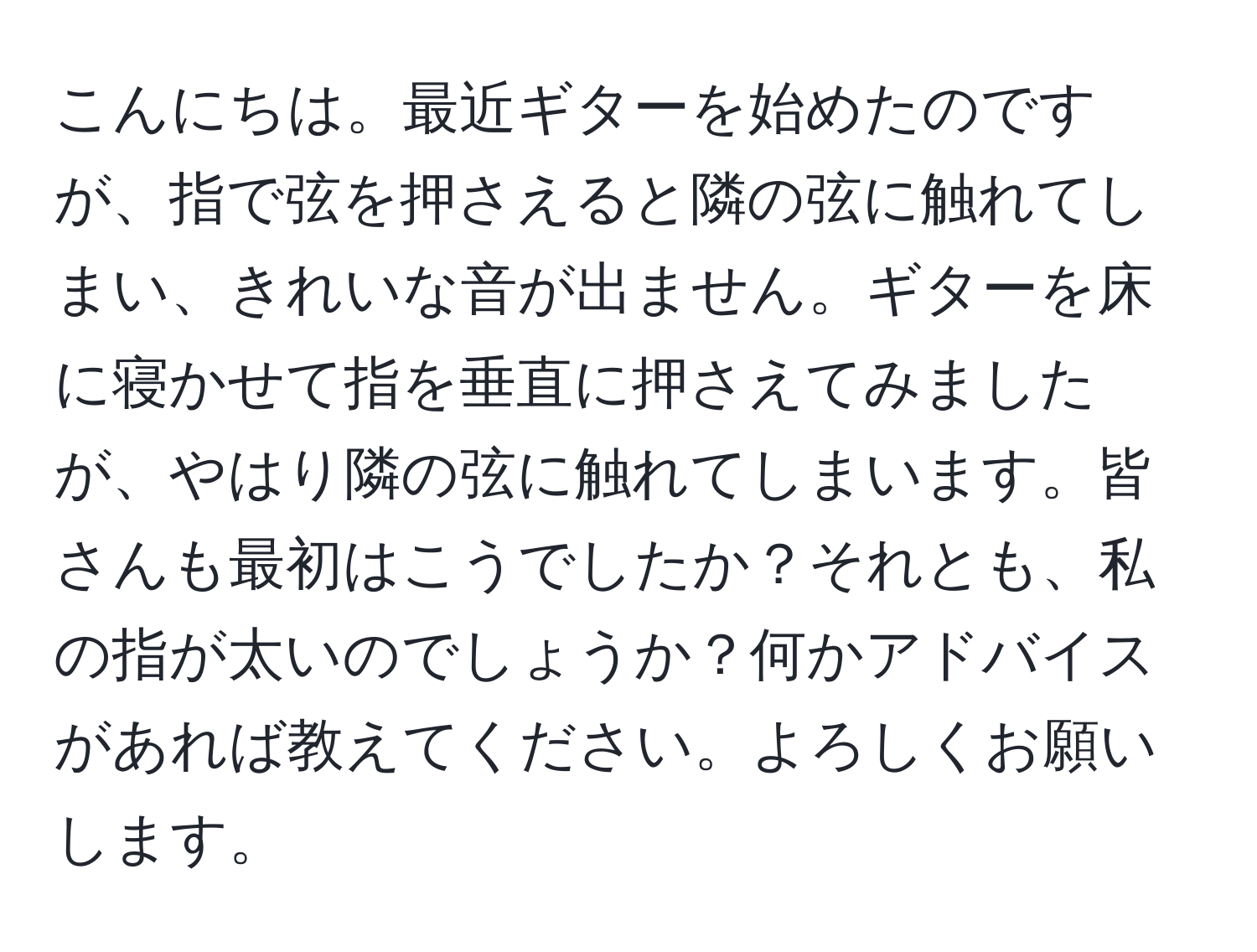 こんにちは。最近ギターを始めたのですが、指で弦を押さえると隣の弦に触れてしまい、きれいな音が出ません。ギターを床に寝かせて指を垂直に押さえてみましたが、やはり隣の弦に触れてしまいます。皆さんも最初はこうでしたか？それとも、私の指が太いのでしょうか？何かアドバイスがあれば教えてください。よろしくお願いします。