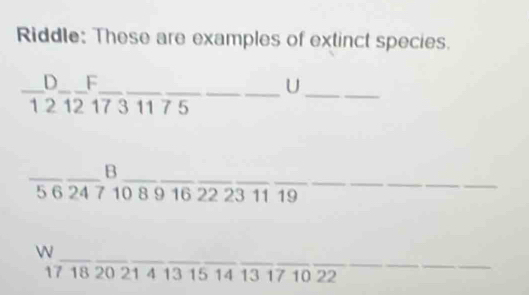 Riddle: These are examples of extinct species. 
__ 
_D F 
__U
1 2 12 17 3 11 7 5
_ 
_B
5 6 24 7 10 8 9 16 22 23 11 19
__ 
_ 
_ 
WN
17 18 20 21 4 13 15 14 13 17 10 22