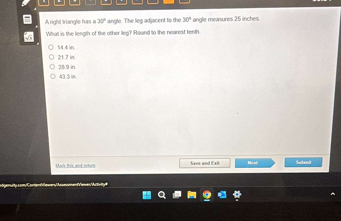 A right triangle has a 30° angle. The leg adjacent to the 30° angle measures 25 inches.
What is the length of the other leg? Round to the nearest tenth.
14.4 in.
21.7 in.
28.9 in.
43.3 in.
Mark this and return Save and Exit Next Submit
edgenuity.com/ContentViewers/Assessment Viewer/Activity#