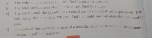 The volume of a cube is 125cm^3 Find its total surface area. 
b) The total surface area of a cube is 96cm^2. Find its volume. 
c) The length and the breadth of a cuboid are 15 cm and 8 cm respectively. If the 
volume of the cuboid is 720cm^3 , find its height and calculate the total surfaæ 
area. 
d) The area of the rectangular base of a metallic block is 192cm^2 and its volume is
768cm^3. Find its thickness.