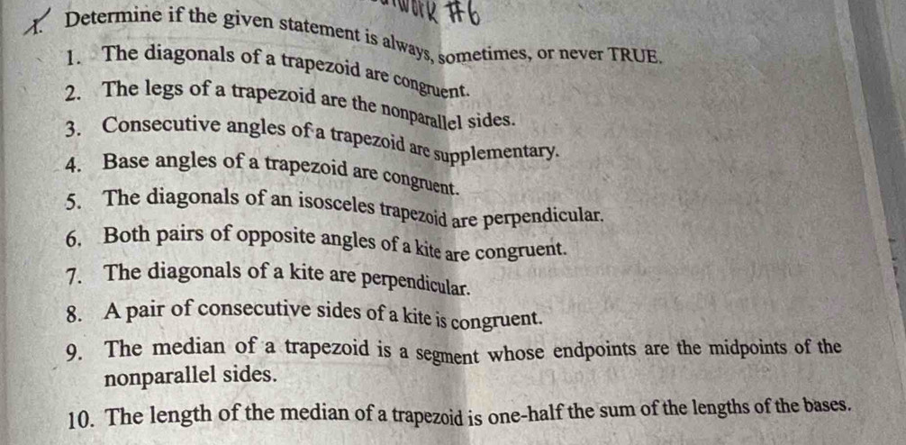 Determine if the given statement is always, sometimes, or never TRUE. 
1. The diagonals of a trapezoid are congruent. 
2. The legs of a trapezoid are the nonparallel sides. 
3. Consecutive angles of a trapezoid are supplementary. 
4. Base angles of a trapezoid are congruent. 
5. The diagonals of an isosceles trapezoid are perpendicular. 
6. Both pairs of opposite angles of a kite are congruent. 
7. The diagonals of a kite are perpendicular. 
8. A pair of consecutive sides of a kite is congruent. 
9. The median of a trapezoid is a segment whose endpoints are the midpoints of the 
nonparallel sides. 
10. The length of the median of a trapezoid is one-half the sum of the lengths of the bases.