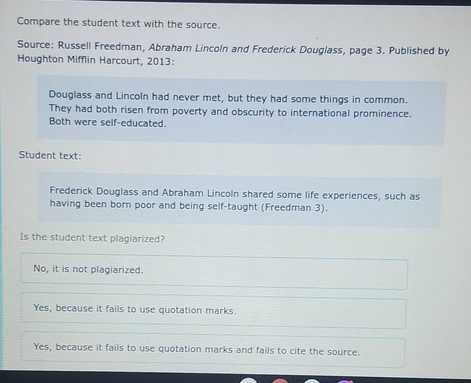 Compare the student text with the source.
Source: Russell Freedman, Abraham Lincoln and Frederick Douglass, page 3. Published by
Houghton Mifflin Harcourt, 2013:
Douglass and Lincoln had never met, but they had some things in common.
They had both risen from poverty and obscurity to international prominence.
Both were self-educated.
Student text:
Frederick Douglass and Abraham Lincoln shared some life experiences, such as
having been born poor and being self-taught (Freedman 3).
Is the student text plagiarized?
No, it is not plagiarized.
Yes, because it fails to use quotation marks.
Yes, because it fails to use quotation marks and fails to cite the source.