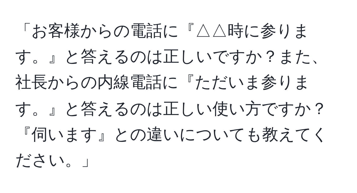 「お客様からの電話に『△△時に参ります。』と答えるのは正しいですか？また、社長からの内線電話に『ただいま参ります。』と答えるのは正しい使い方ですか？『伺います』との違いについても教えてください。」