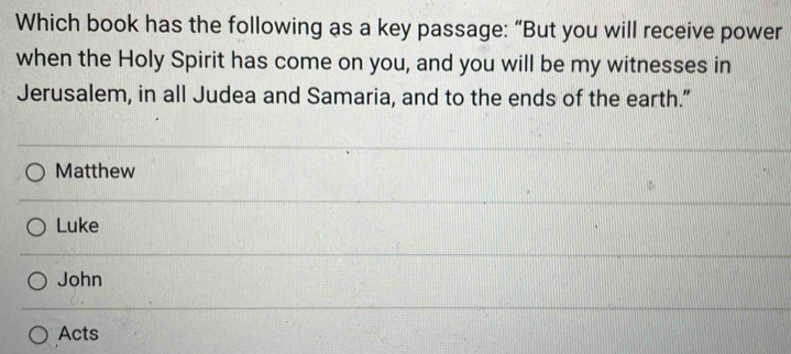 Which book has the following as a key passage: “But you will receive power
when the Holy Spirit has come on you, and you will be my witnesses in
Jerusalem, in all Judea and Samaria, and to the ends of the earth.”
Matthew
Luke
John
Acts