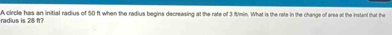 A circle has an initial radius of 50 ft when the radius begins decreasing at the rate of 3 ft/min. What is the rate in the change of area at the instant that the 
radius is 28 ft?