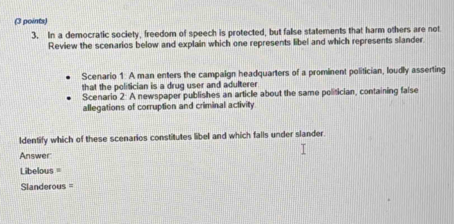 In a democratic society, freedom of speech is protected, but false statements that harm others are not 
Review the scenarios below and explain which one represents libel and which represents slander. 
Scenario 1 A man enters the campaign headquarters of a prominent politician, loudly asserting 
that the politician is a drug user and adulterer 
Scenario 2: A newspaper publishes an article about the same politician, containing false 
allegations of corruption and criminal activity 
Identify which of these scenarios constitutes libel and which falls under slander. 
Answer 
Libelous = 
Slanderous =