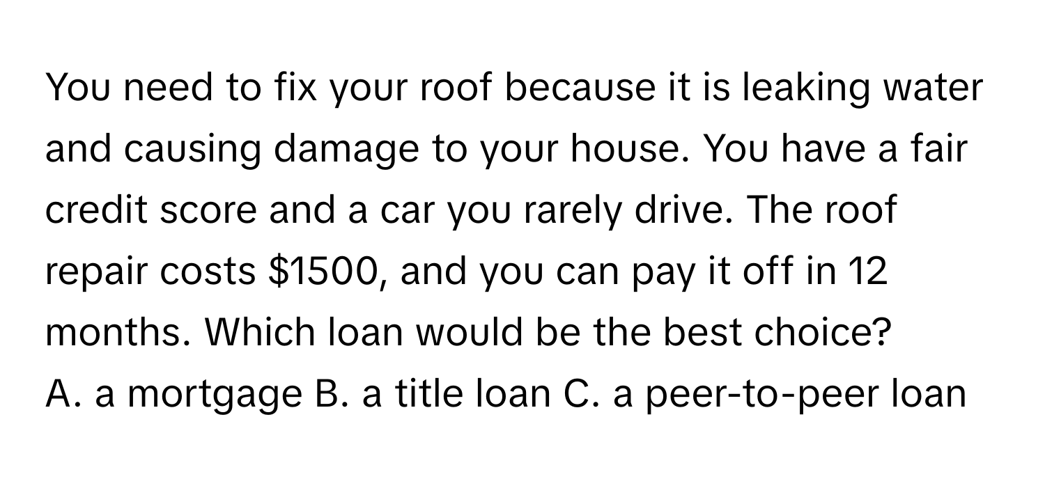 You need to fix your roof because it is leaking water and causing damage to your house. You have a fair credit score and a car you rarely drive. The roof repair costs $1500, and you can pay it off in 12 months. Which loan would be the best choice?
A. a mortgage  B. a title loan  C. a peer-to-peer loan