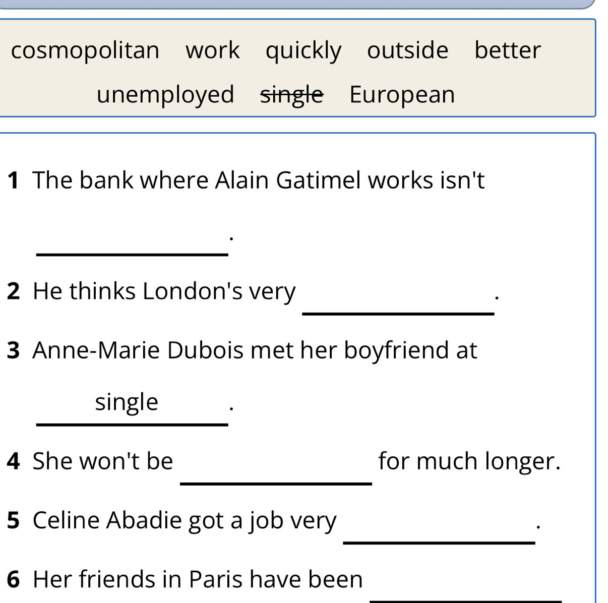 cosmopolitan work quickly outside better 
unemployed single European 
1 The bank where Alain Gatimel works isn't 
_ 
_ 
2 He thinks London's very 
· 
3 Anne-Marie Dubois met her boyfriend at 
_ 
single 
_ 
4 She won't be for much longer. 
_ 
5 Celine Abadie got a job very 
· 
6 Her friends in Paris have been