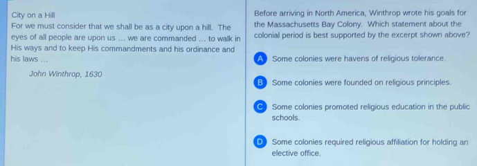 City on a Hill Before arriving in North America, Winthrop wrote his goals for
For we must consider that we shall be as a city upon a hill. The the Massachusetts Bay Colony. Which statement about the
eyes of all people are upon us ... we are commanded ... to walk in colonial period is best supported by the excerpt shown above?
His ways and to keep His commandments and his ordinance and
his laws ... A Some colonies were havens of religious tolerance.
John Winthrop, 1630
B) Some colonies were founded on religious principles.
C) Some colonies promoted religious education in the public
schools.
D) Some colonies required religious affiliation for holding an
elective office.