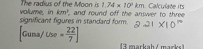 The radius of the Moon is 1.74* 10^3km. Calculate its 
volume, in km^3 , and round off the answer to three 
significant figures in standard form.
[Guna/Use= 22/7 ]
[3 markah / marks]