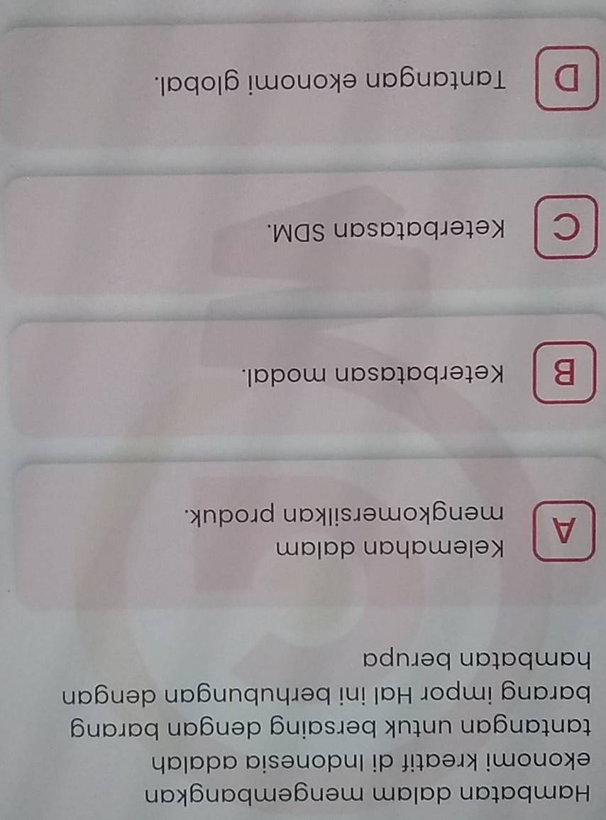 Hambatan dalam mengembangkan
ekonomi kreatif di Indonesia adalah
tantangan untuk bersaing dengan barang 
barang impor Hal ini berhubungan dengan
hambatan berupa
Kelemahan dalam
A mengkomersilkan produk.
B Keterbatasan modal.
CKeterbatasan SDM.
D Tantangan ekonomi global.