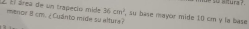 de su altura ?. 
2. Él área de un trapecio mide 36cm^2
menor 8 cm. ¿Cuánto mide su altura? , su base mayor mide 10 cm y la base