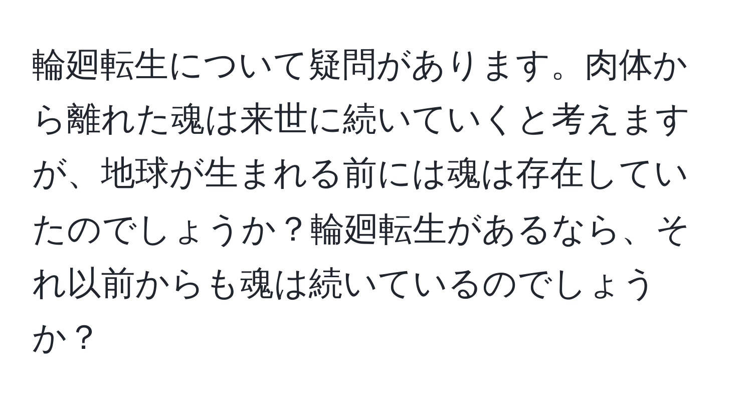 輪廻転生について疑問があります。肉体から離れた魂は来世に続いていくと考えますが、地球が生まれる前には魂は存在していたのでしょうか？輪廻転生があるなら、それ以前からも魂は続いているのでしょうか？