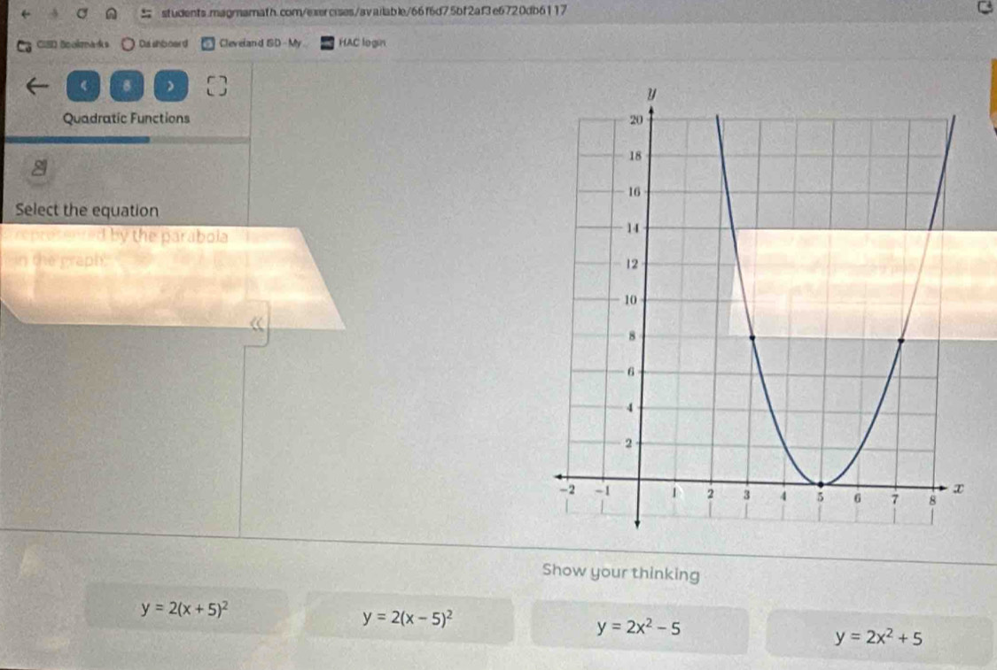 CISD Bookmaks Dashboard Cleveland ISD-My HAC login
8 )
Quadratic Functions 
Select the equation
reprosented by the parabola 
in the graph. 
Show your thinking
y=2(x+5)^2
y=2(x-5)^2
y=2x^2-5
y=2x^2+5