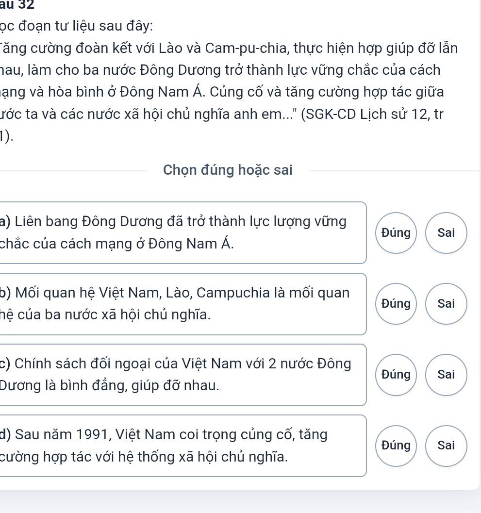 au 32
ọc đoạn tư liệu sau đây:
Tăng cường đoàn kết với Lào và Cam-pu-chia, thực hiện hợp giúp đỡ lẫn
hau, làm cho ba nước Đông Dương trở thành lực vững chắc của cách
hạng và hòa bình ở Đông Nam Á. Củng cố và tăng cường hợp tác giữa
tước ta và các nước xã hội chủ nghĩa anh em...' (SGK-CD Lịch sử 12, tr
1).
Chọn đúng hoặc sai
a) Liên bang Đông Dương đã trở thành lực lượng vững Đúng Sai
chắc của cách mạng ở Đông Nam Á.
b) Mối quan hệ Việt Nam, Lào, Campuchia là mối quan
Đúng Sai
hệ của ba nước xã hội chủ nghĩa.
c) Chính sách đối ngoại của Việt Nam với 2 nước Đông
Đúng Sai
Dương là bình đẳng, giúp đỡ nhau.
d) Sau năm 1991, Việt Nam coi trọng củng cố, tăng
Đúng Sai
cường hợp tác với hệ thống xã hội chủ nghĩa.