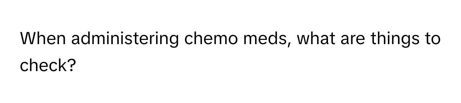 When administering chemo meds, what are things to check?