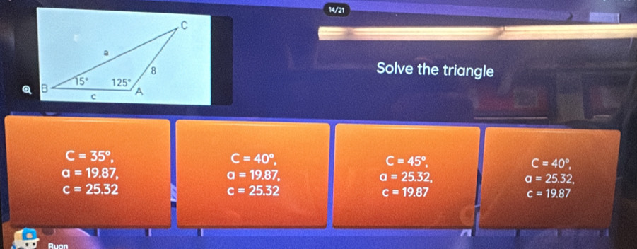 14/21
Solve the triangle
C=35°,
C=40°,
C=45°,
C=40°,
a=19.87,
a=19.87,
a=25.32,
a=25.32,
c=25.32
c=25.32
c=19.87
c=19.87
Ruan