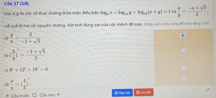 (1đ):
Gọi x, y là các số thực dương thỏa mãn điều kiện log _9x=log _12y=log _16(x+y)=tva x/y = (-a+sqrt(b))/2 . 
với a, b là hai số nguyên dương. Xét tính đúng sai của các mệnh đề sau: (Nhấp vào ô màu vàng để chọn đúng / sai)
a)  y/x = 2/-1+sqrt(5) . 
Đ
b) ( 3/4 )^t= (-1+sqrt(5))/2 
c) 9^t+12^t+16^t=0.
d)  x/u =( 4/3 )^t. 
* Câu trước Câu sau Nộp bài Lưu bài