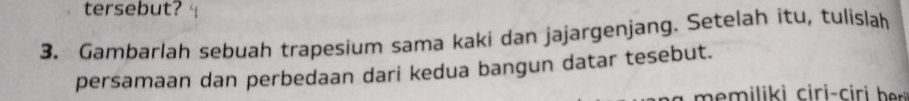 tersebut? 
3. Gambarlah sebuah trapesium sama kaki dan jajargenjang. Setelah itu, tulislah 
persamaan dan perbedaan dari kedua bangun datar tesebut. 
ili i iri i h