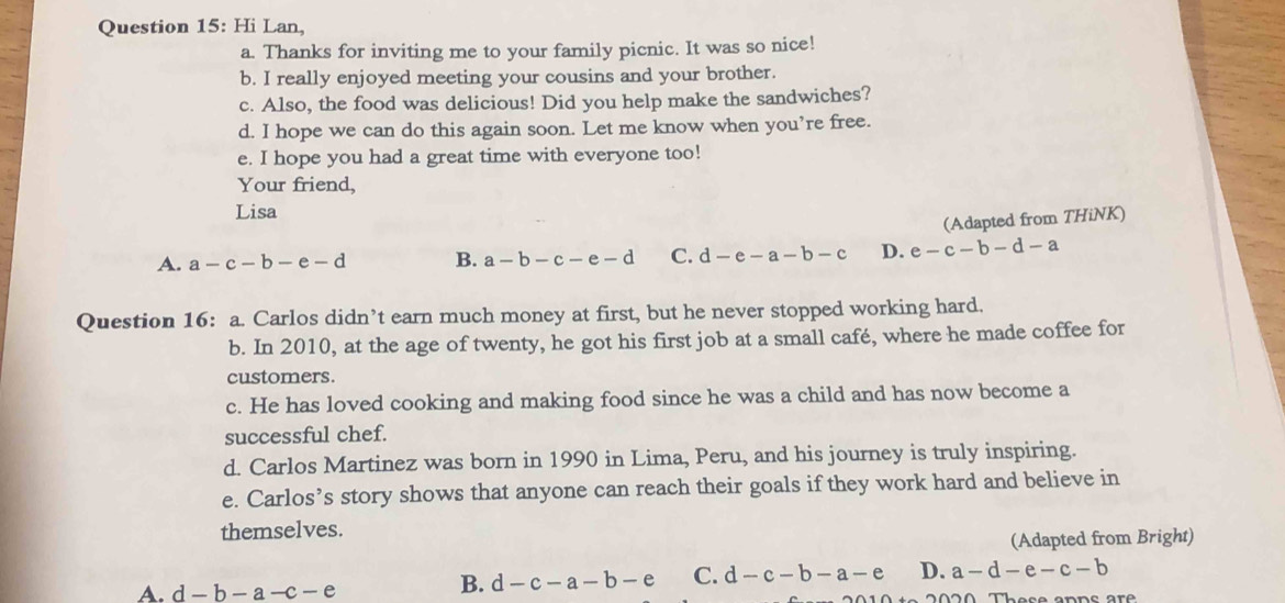 Hi Lan,
a. Thanks for inviting me to your family picnic. It was so nice!
b. I really enjoyed meeting your cousins and your brother.
c. Also, the food was delicious! Did you help make the sandwiches?
d. I hope we can do this again soon. Let me know when you’re free.
e. I hope you had a great time with everyone too!
Your friend,
Lisa
(Adapted from THiNK)
A. a-c-b-e-d B. a-b-c-e-d C. d-e-a-b-c D. e-c-b-d-a
Question 16: a. Carlos didn’t earn much money at first, but he never stopped working hard.
b. In 2010, at the age of twenty, he got his first job at a small café, where he made coffee for
customers.
c. He has loved cooking and making food since he was a child and has now become a
successful chef.
d. Carlos Martinez was born in 1990 in Lima, Peru, and his journey is truly inspiring.
e. Carlos’s story shows that anyone can reach their goals if they work hard and believe in
themselves.
(Adapted from Bright)
A. d-b-a-c-e
B. d-c-a-b-e C. d-c-b-a-e D. a-d-e-c-b
Those anns are