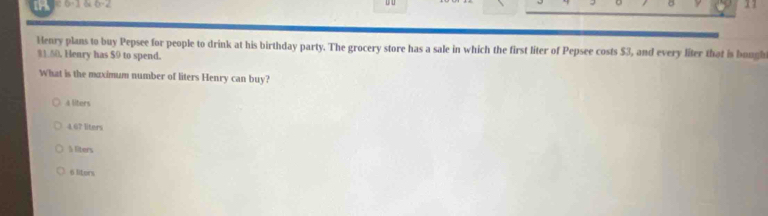 :0=1.6t-2
11
Henry plans to buy Pepsee for people to drink at his birthday party. The grocery store has a sale in which the first liter of Pepsee costs $3, and every liter that is bough
$1.50, Henry has $9 to spend.
What is the maximum number of liters Henry can buy?
4 liters
4.6? liters
5 lters
6 Stors