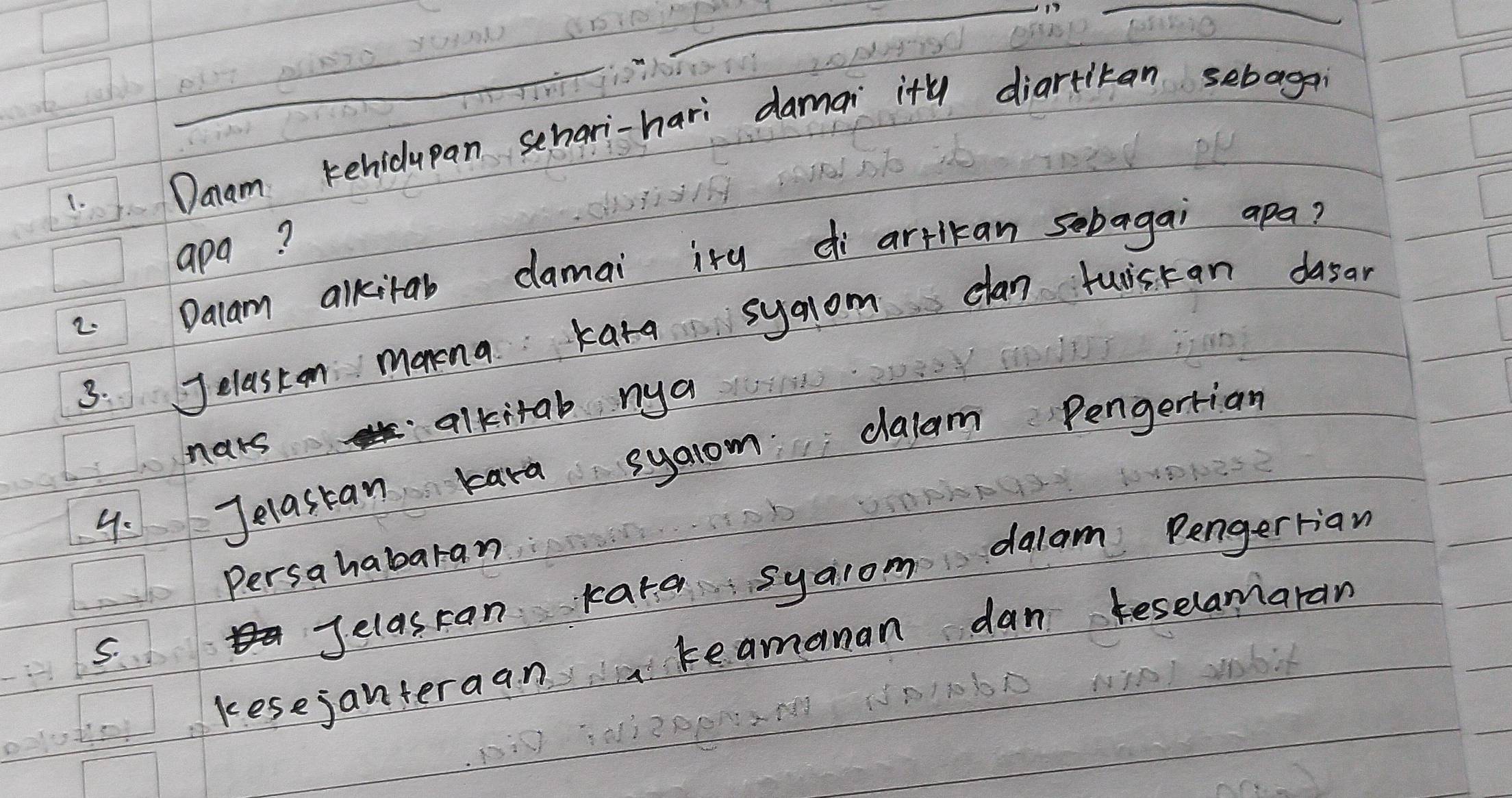 Daam kehidupan schari-hari damai ity diartitan sebagon 
apa? 
2. Dalam alkitab damai ity di artlkan sobagai apa? 
3. Jelaston monina kata syaom clan tuiscan dasar 
nars alkitab nya 
9. Jelastan kara syaom dalam Pengertian 
Persahabaran 
Jelascan kara syaiom dalam Pengerrian 
kesejanteraan teamanan dan keselamaran 
S.