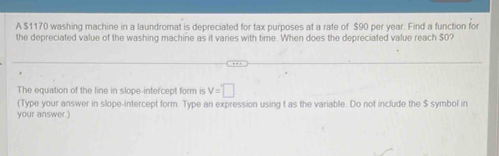 A $1170 washing machine in a laundromat is depreciated for tax purposes at a rate of $90 per year. Find a function for 
the depreciated value of the washing machine as it varies with time. When does the depreciated value reach $0? 
The equation of the line in slope-intercept form is V=□
(Type your answer in slope-intercept form. Type an expression using t as the variable. Do not include the $ symbol in 
your answer.)