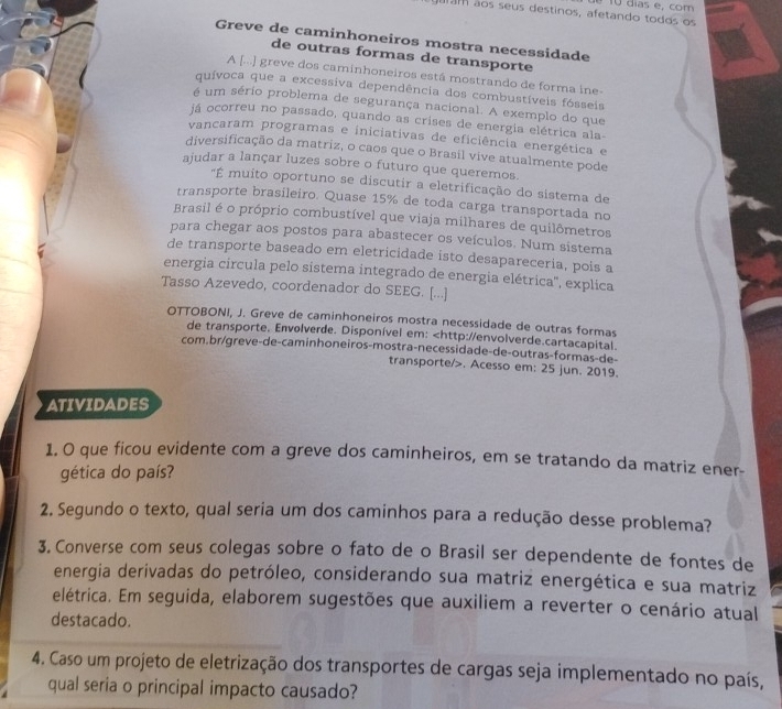 ãos seus destinos, afetando todos os é 10 días e, com
Greve de caminhoneiros mostra necessidade
de outras formas de transporte
A [...] greve dos caminhoneiros está mostrando de forma ine-
quívoca que a excessiva dependência dos combustíveis fósseis
é um sério problema de segurança nacional. A exemplo do que
já ocorreu no passado, quando as crises de energia elétrica ala-
vancaram programas e iniciativas de eficiência energética e
diversificação da matriz, o caos que o Brasil vive atualmente pode
ajudar a lançar luzes sobre o futuro que queremos.
"É muito oportuno se discutir a eletrificação do sistema de
transporte brasileiro. Quase 15% de toda carga transportada no
Brasil é o próprio combustível que viaja milhares de quilômetros
para chegar aos postos para abastecer os veículos. Num sistema
de transporte baseado em eletricidade isto desapareceria, pois a
energia circula pelo sistema integrado de energia elétrica'', explica
Tasso Azevedo, coordenador do SEEG. [...]
OTTOBONI, J. Greve de caminhoneiros mostra necessidade de outras formas
de transporte. Envolverde. Disponível em:. Acesso em: 25 jun. 2019.
ATIVIDADES
1. O que ficou evidente com a greve dos caminheiros, em se tratando da matriz ener-
gética do país?
2. Segundo o texto, qual seria um dos caminhos para a redução desse problema?
3. Converse com seus colegas sobre o fato de o Brasil ser dependente de fontes de
energia derivadas do petróleo, considerando sua matriz energética e sua matriz
elétrica. Em seguida, elaborem sugestões que auxiliem a reverter o cenário atual
destacado.
4. Caso um projeto de eletrização dos transportes de cargas seja implementado no país,
qual seria o principal impacto causado?