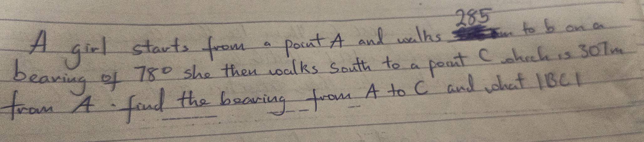 285 
A girl starts from a pont A and watks to b on a 
beaning of
78° she then walks south to a pont C.hockis 30Tm 
from 4. find the bearing from A to C and what 1BC1