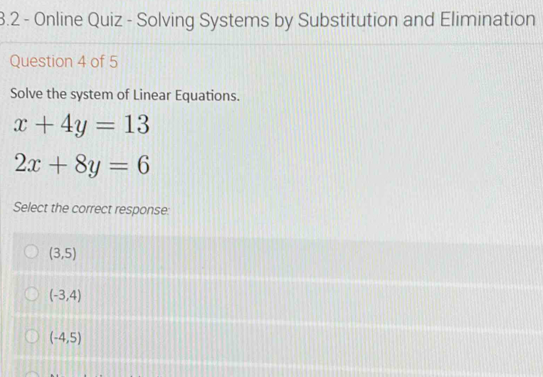 3.2 - Online Quiz - Solving Systems by Substitution and Elimination
Question 4 of 5
Solve the system of Linear Equations.
x+4y=13
2x+8y=6
Select the correct response:
(3,5)
(-3,4)
(-4,5)