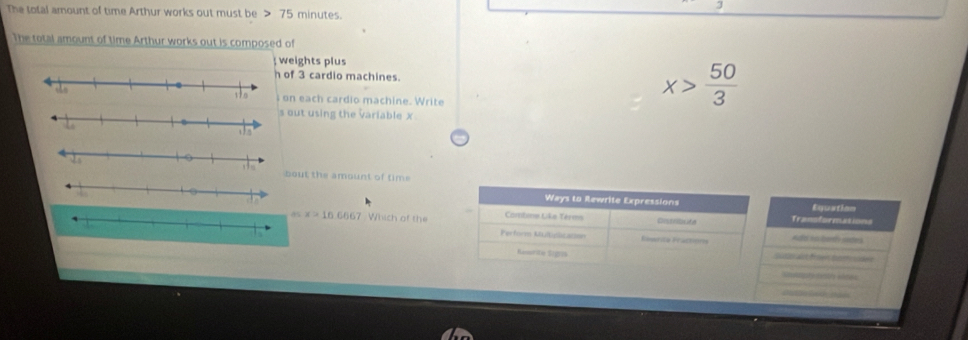 The total amount of time Arthur works out must be 75 minutes. 
The total amount of time Arthur works out is composed of 
weights plus 
of 3 cardio machines. x> 50/3 
on each cardio machine. Write 
out using the variable x
ut the amount of time 
Ways to Rewrite Expressions Equation 
Cambne Like Tèrms Transformations 
as x>16.6667 Which of the Perform Mulicizaison 
Rómrica Peuctieros Adol io borty edes 
Resrite Signs Su ter art f ien besticsder 
=opremestry ases