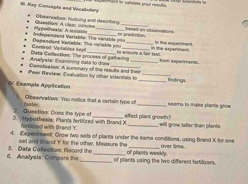 ow other scientists to 
ur expenment to validate your results. 
III. Key Concepts and Vocabulary 
Observation: Noticing and describing 
Question: A clear, concise _based on observations. 
Hypothesis: A testable _or prediction. 
Independent Variable: The variable you in the expenment. 
Dependent Variable: The variable you _in the experiment. 
Control: Variables kept to ensure a fair test. 
Data Collection: The process of gathering from experiments. 
Analysis: Examining data to draw_ 
Conclusion: A summary of the results and their 
Peer Review: Evaluation by other scientists to __findings. 
IV. Example Application 
1. Observation: You notice that a certain type of_ seems to make plants grow 
faster. 
2. Question: Does the type of _affect plant growth? 
3. Hypothesis: Plants fertilized with Brand X _will grow taller than plants 
fertilized with Brand Y. 
4. Experiment: Grow two sets of plants under the same conditions, using Brand X for one 
set and Brand Y for the other. Measure the over time. 
5. Data Collection: Record the _of plants weekly. 
6. Analysis: Compare the _of plants using the two different fertilizers.