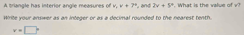 A triangle has interior angle measures of v, v+7° , and 2v+5°. What is the value of v? 
Write your answer as an integer or as a decimal rounded to the nearest tenth.
v=□°