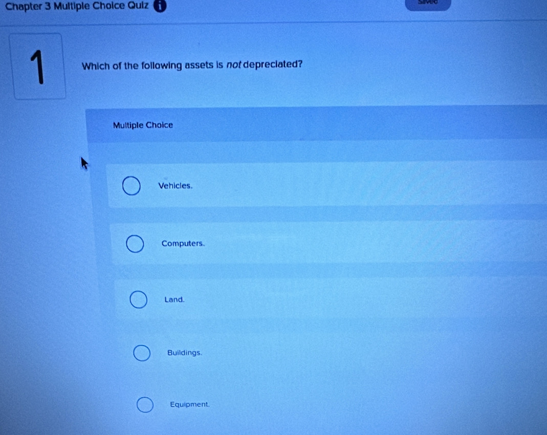 Chapter 3 Multiple Choice Quiz
saved
1 Which of the following assets is not depreciated?
Multiple Choice
Vehicles.
Computers.
Land.
Buildings.
Equipment.