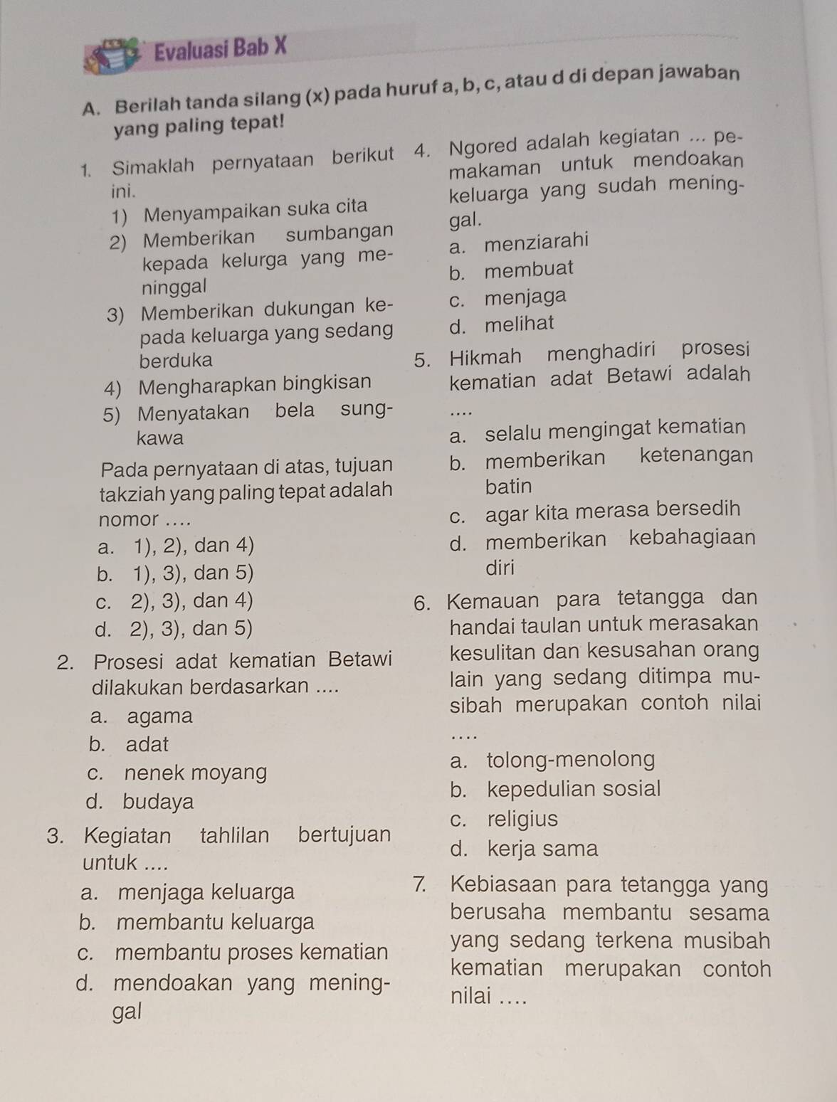 Evaluasi Bab X
A. Berilah tanda silang (x) pada huruf a, b, c, atau d di depan jawaban
yang paling tepat!
1. Simaklah pernyataan berikut  4. Ngored adalah kegiatan ... pe-
makaman untuk mendoakan
ini. keluarga yang sudah mening-
1) Menyampaikan suka cita
2) Memberikan sumbangan gal.
kepada kelurga yang me- a. menziarahi
ninggal b. membuat
3) Memberikan dukungan ke- c. menjaga
pada keluarga yang sedang d. melihat
berduka
5. Hikmah menghadiri prosesi
4) Mengharapkan bingkisan kematian adat Betawi adalah
5) Menyatakan bela sung- ..
kawa
a. selalu mengingat kematian
Pada pernyataan di atas, tujuan b. memberikan ketenangan
takziah yang paling tepat adalah
batin
nomor ....
c. agar kita merasa bersedih
a. 1), 2), dan 4) d. memberikan kebahagiaan
b. 1), 3), dan 5)
diri
c. 2), 3), dan 4) 6. Kemauan para tetangga dan
d. 2), 3), dan 5) handai taulan untuk merasakan
2. Prosesi adat kematian Betawi kesulitan dan kesusahan orang
dilakukan berdasarkan .... lain yang sedang ditimpa mu-
sibah merupakan contoh nilai
a. agama
b. adat
a. tolong-menolong
c. nenek moyang
b. kepedulian sosial
d. budaya
c. religius
3. Kegiatan tahlilan bertujuan d. kerja sama
untuk ....
a. menjaga keluarga
7. Kebiasaan para tetangga yang
b. membantu keluarga
berusaha membantu sesama
c. membantu proses kematian yang sedang terkena musibah 
kematian merupakan contoh
d. mendoakan yang mening- nilai ....
gal