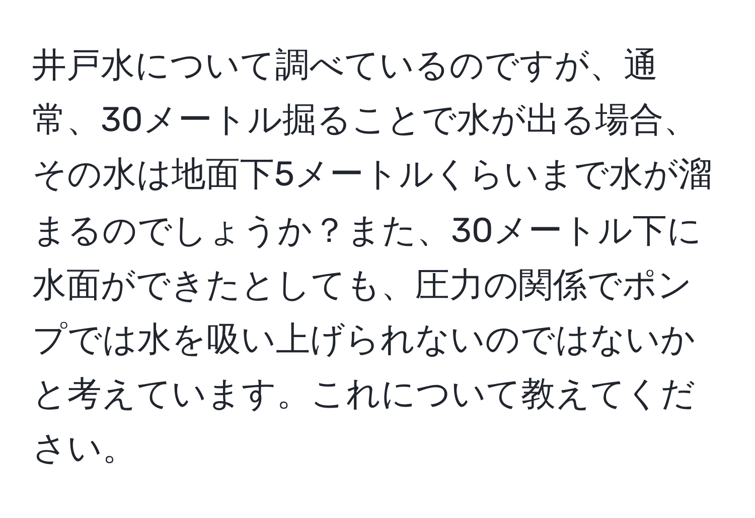 井戸水について調べているのですが、通常、30メートル掘ることで水が出る場合、その水は地面下5メートルくらいまで水が溜まるのでしょうか？また、30メートル下に水面ができたとしても、圧力の関係でポンプでは水を吸い上げられないのではないかと考えています。これについて教えてください。