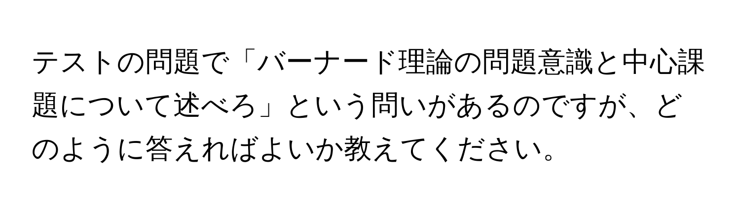 テストの問題で「バーナード理論の問題意識と中心課題について述べろ」という問いがあるのですが、どのように答えればよいか教えてください。