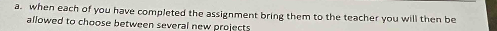 when each of you have completed the assignment bring them to the teacher you will then be 
allowed to choose between several new projects